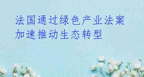  法国通过绿色产业法案 加速推动生态转型 