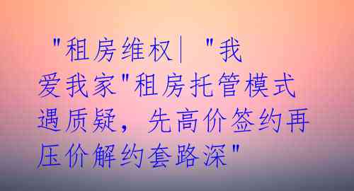  "租房维权| "我爱我家"租房托管模式遇质疑，先高价签约再压价解约套路深" 