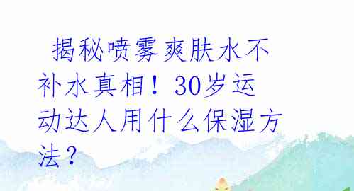  揭秘喷雾爽肤水不补水真相！30岁运动达人用什么保湿方法？ 