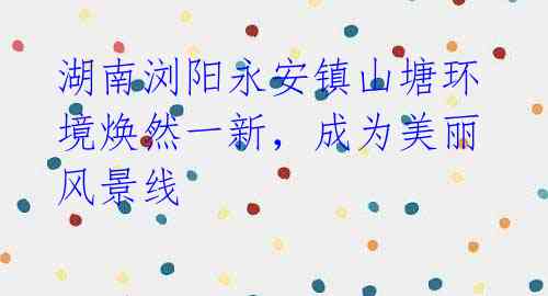湖南浏阳永安镇山塘环境焕然一新,成为美丽风景线