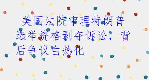 美国法院审理特朗普选举资格剥夺诉讼,背后争议白热化