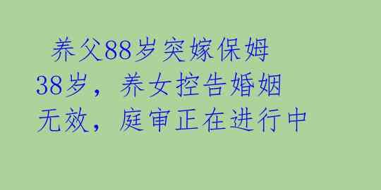  养父88岁突嫁保姆38岁，养女控告婚姻无效，庭审正在进行中 