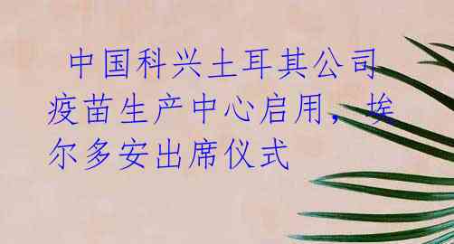 中国科兴土耳其公司疫苗生产中心启用,埃尔多安出席仪式