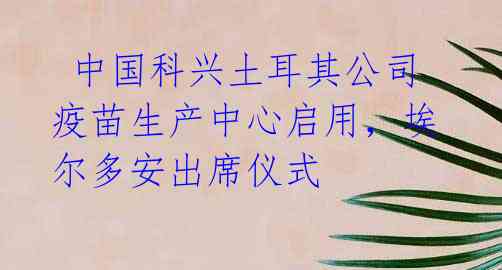  中国科兴土耳其公司疫苗生产中心启用，埃尔多安出席仪式 