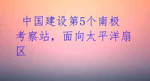  中国建设第5个南极考察站，面向太平洋扇区 