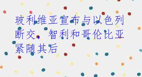 玻利维亚宣布与以色列断交,智利和哥伦比亚紧随其后