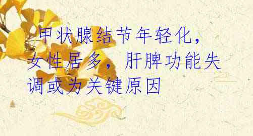 甲状腺结节年轻化,女性居多,肝脾功能失调或为关键原因