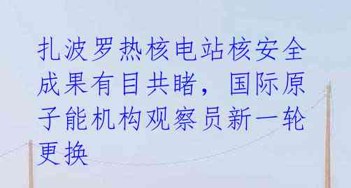 扎波罗热核电站核安全成果有目共睹,国际原子能机构观察员新一轮更换