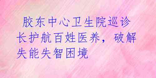  胶东中心卫生院巡诊长护航百姓医养，破解失能失智困境 