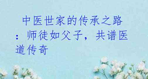中医世家的传承之路:师徒如父子,共谱医道传奇