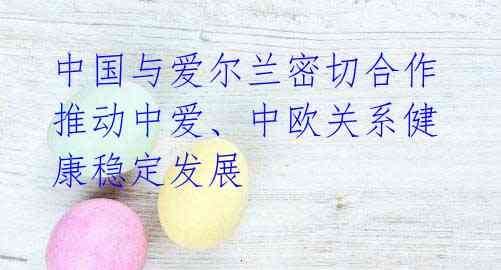 中国与爱尔兰密切合作 推动中爱、中欧关系健康稳定发展