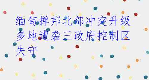 缅甸掸邦北部冲突升级 多地遭袭三政府控制区失守
