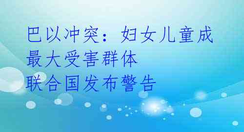巴以冲突:妇女儿童成最大受害群体 联合国发布警告