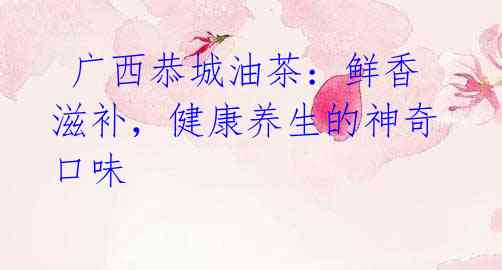  广西恭城油茶：鲜香滋补，健康养生的神奇口味