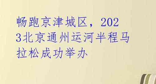 畅跑京津城区，2023北京通州运河半程马拉松成功举办 