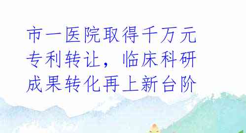 市一医院取得千万元专利转让，临床科研成果转化再上新台阶 