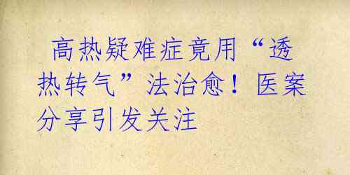 高热疑难症竟用“透热转气”法治愈!医案分享引发关注
