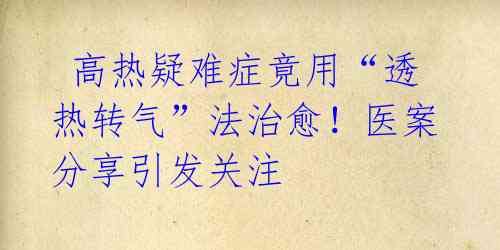  高热疑难症竟用“透热转气”法治愈！医案分享引发关注 