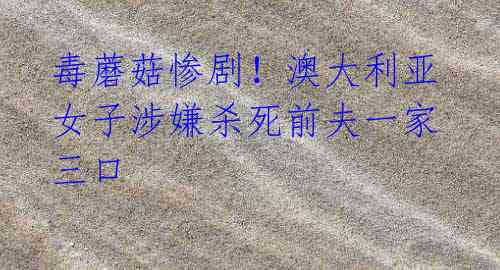 毒蘑菇惨剧！澳大利亚女子涉嫌杀死前夫一家三口