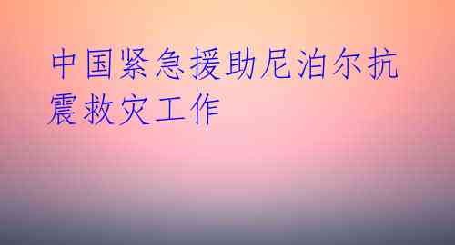 中国紧急援助尼泊尔抗震救灾工作 