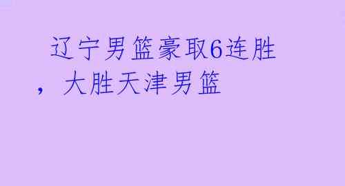  辽宁男篮豪取6连胜，大胜天津男篮