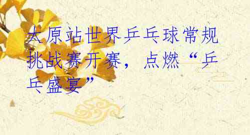 太原站世界乒乓球常规挑战赛开赛，点燃“乒乓盛宴”