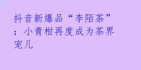抖音新爆品“李陌茶”:小青柑再度成为茶界宠儿
