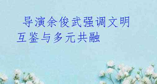 导演余俊武强调文明互鉴与多元共融