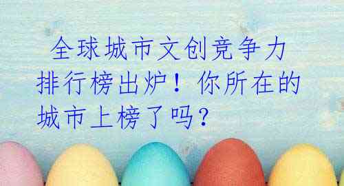 全球城市文创竞争力排行榜出炉!你所在的城市上榜了吗?
