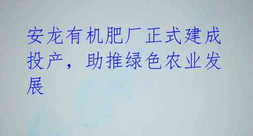 安龙有机肥厂正式建成投产,助推绿色农业发展