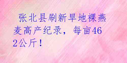  张北县刷新旱地裸燕麦高产纪录，每亩462公斤！ 