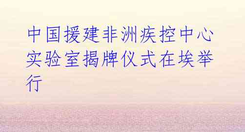  中国援建非洲疾控中心 实验室揭牌仪式在埃举行