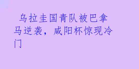  乌拉圭国青队被巴拿马逆袭，咸阳杯惊现冷门
