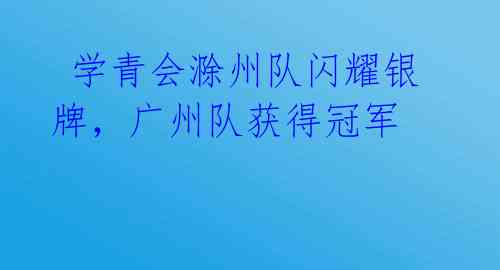  学青会滁州队闪耀银牌，广州队获得冠军 