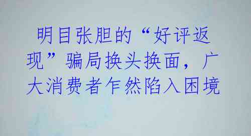 明目张胆的“好评返现”骗局换头换面,广大消费者乍然陷入困境