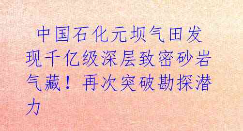 中国石化元坝气田发现千亿级深层致密砂岩气藏！再次突破勘探潜力