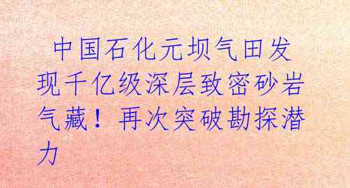  中国石化元坝气田发现千亿级深层致密砂岩气藏！再次突破勘探潜力 