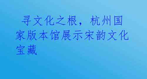 寻文化之根,杭州国家版本馆展示宋韵文化宝藏