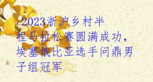  2023浙沪乡村半程马拉松赛圆满成功，埃塞俄比亚选手问鼎男子组冠军 