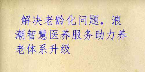 解决老龄化问题,浪潮智慧医养服务助力养老体系升级
