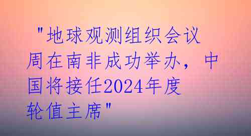  "地球观测组织会议周在南非成功举办，中国将接任2024年度轮值主席" 