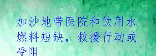 加沙地带医院和饮用水燃料短缺,救援行动或受阻