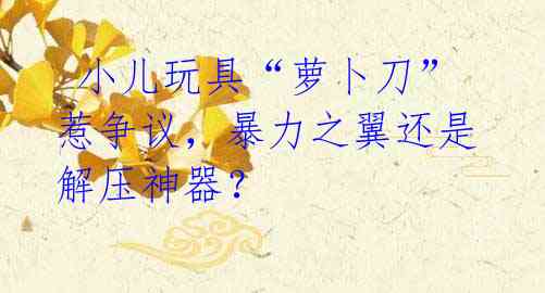 小儿玩具“萝卜刀”惹争议,暴力之翼还是解压神器?