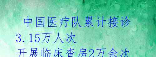 中国医疗队累计接诊3.15万人次 开展临床查房2万余次