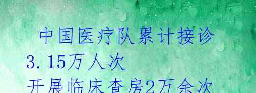  中国医疗队累计接诊3.15万人次 开展临床查房2万余次 