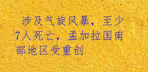  涉及气旋风暴，至少7人死亡，孟加拉国南部地区受重创 