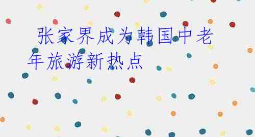 张家界成为韩国中老年旅游新热点