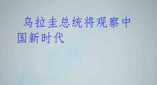 乌拉圭总统将观察中国新时代