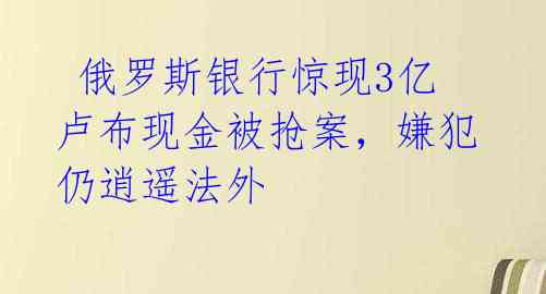  俄罗斯银行惊现3亿卢布现金被抢案，嫌犯仍逍遥法外 