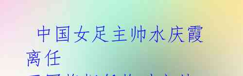 中国女足主帅水庆霞离任 王军将担任临时主帅